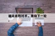 开云网页版-国足击败对手，晋级下一轮。