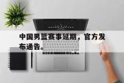 开云网页版-中国男篮赛事延期，官方发布通告。