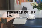 开云(中国)官方在线登录-丁俊晖刷新全国纪录，震惊赛场。