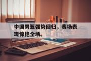 开云网页版-中国男篮强势回归，赛场表现惊艳全场。