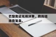 开云(中国)官方在线登录-巴黎奥运无缘决赛，教练组连夜复盘。