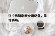 开云网页版-辽宁男篮刷新全国纪录，震惊赛场。
