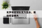 开云(中国)官方在线登录-克罗地亚球队实力出众，晋级希望颇大