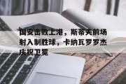 开云网页版-国安击败上港，斯蒂夫前场射入制胜球，卡纳瓦罗罗杰庆祝卫冕