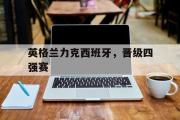 开云(中国)官方在线登录-英格兰力克西班牙，晋级四强赛