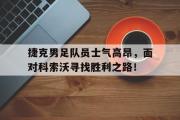 开云网页版-捷克男足队员士气高昂，面对科索沃寻找胜利之路！