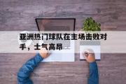 开云(中国)官方在线登录-亚洲热门球队在主场击败对手，士气高昂