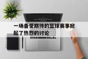 开云网页版-一场备受期待的篮球赛事掀起了热烈的讨论