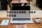 开云(中国)官方在线登录-卡塔尼亚主场取胜，冲击中下游位置
