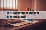 开云网页版-亚历山德里对抗瑞恩胜负难料期待精彩演绎