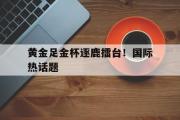 开云网页版-黄金足金杯逐鹿擂台！国际热话题