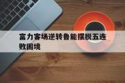 开云(中国)官方在线登录-富力客场逆转鲁能摆脱五连败困境