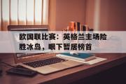 开云网页版-欧国联比赛：英格兰主场险胜冰岛，眼下暂居榜首