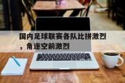 开云(中国)官方在线登录-国内足球联赛各队比拼激烈，角逐空前激烈