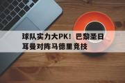 开云网页版-球队实力大PK！巴黎圣日耳曼对阵马德里竞技