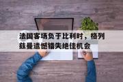 开云(中国)官方在线登录-法国客场负于比利时，格列兹曼遗憾错失绝佳机会
