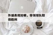 开云网页版-外援表现抢眼，带领球队取得胜利