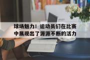 开云(中国)官方在线登录-球场魅力！运动员们在比赛中展现出了源源不断的活力
