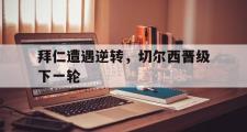 开云(中国)官方在线登录-拜仁遭遇逆转，切尔西晋级下一轮