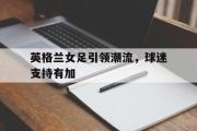 开云网页版-英格兰女足引领潮流，球迷支持有加