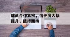 开云(中国)官方在线登录-球员合作紧密，信任度大幅提升，值得期待