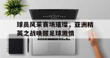 开云网页版-球员风采赛场璀璨，亚洲精英之战唤醒足球激情