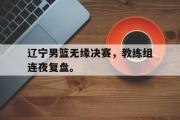 开云网页版-辽宁男篮无缘决赛，教练组连夜复盘。