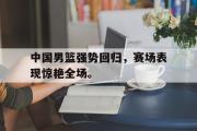 开云网页版-中国男篮强势回归，赛场表现惊艳全场。
