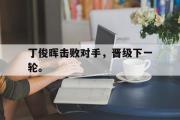 开云(中国)官方在线登录-丁俊晖击败对手，晋级下一轮。