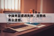 开云网页版-中国男篮遭遇失利，主教练表示遗憾。