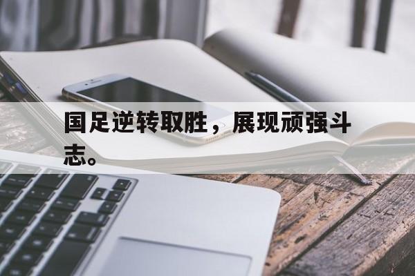 国足逆转取胜，展现顽强斗志。