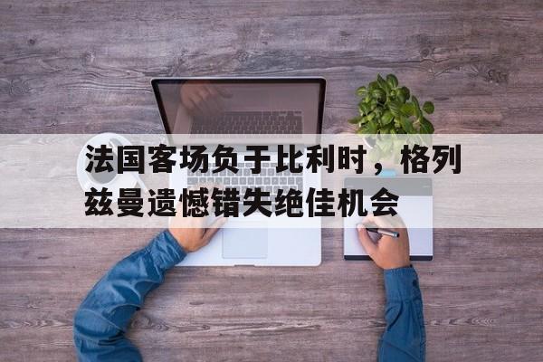 法国客场负于比利时，格列兹曼遗憾错失绝佳机会
